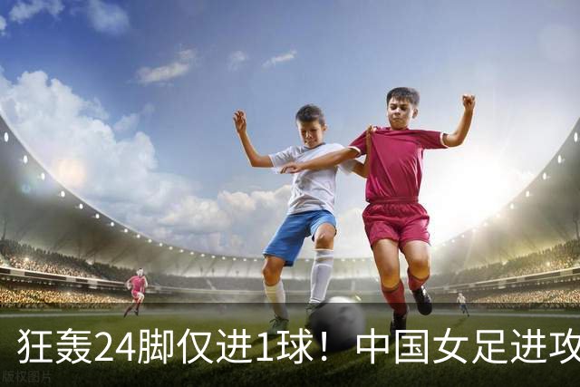 狂轰24脚仅进1球！中国女足进攻效率堪忧无缘亚运连胜